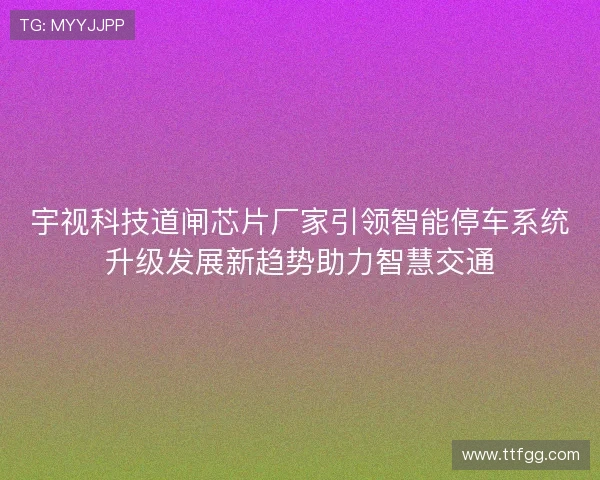 宇视科技道闸芯片厂家引领智能停车系统升级发展新趋势助力智慧交通